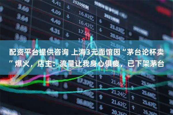 配资平台提供咨询 上海3元面馆因“茅台论杯卖”爆火，店主：流量让我身心俱疲，已下架茅台