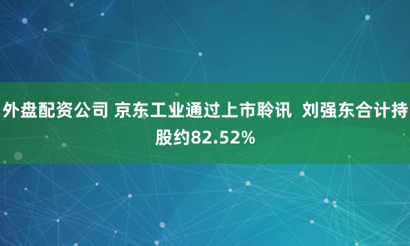 外盘配资公司 京东工业通过上市聆讯  刘强东合计持股约82.52%