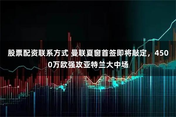 股票配资联系方式 曼联夏窗首签即将敲定，4500万欧强攻亚特兰大中场