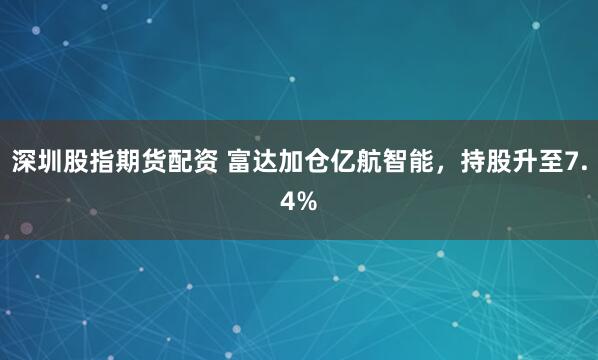深圳股指期货配资 富达加仓亿航智能，持股升至7.4%